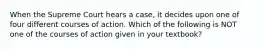 When the Supreme Court hears a case, it decides upon one of four different courses of action. Which of the following is NOT one of the courses of action given in your textbook?