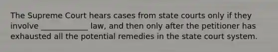 The Supreme Court hears cases from state courts only if they involve ____________ law, and then only after the petitioner has exhausted all the potential remedies in the state court system.