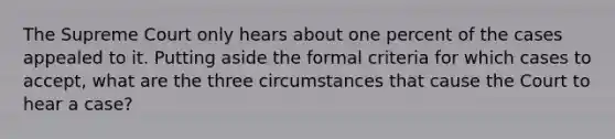 The Supreme Court only hears about one percent of the cases appealed to it. Putting aside the formal criteria for which cases to accept, what are the three circumstances that cause the Court to hear a case?