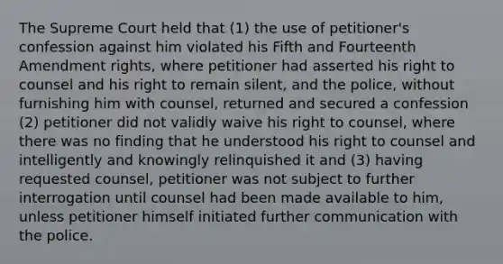 The Supreme Court held that (1) the use of petitioner's confession against him violated his Fifth and Fourteenth Amendment rights, where petitioner had asserted his right to counsel and his right to remain silent, and the police, without furnishing him with counsel, returned and secured a confession (2) petitioner did not validly waive his right to counsel, where there was no finding that he understood his right to counsel and intelligently and knowingly relinquished it and (3) having requested counsel, petitioner was not subject to further interrogation until counsel had been made available to him, unless petitioner himself initiated further communication with the police.