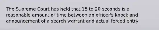 The Supreme Court has held that 15 to 20 seconds is a reasonable amount of time between an officer's knock and announcement of a search warrant and actual forced entry