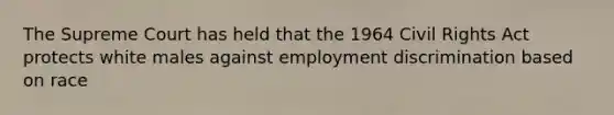 The Supreme Court has held that the 1964 Civil Rights Act protects white males against employment discrimination based on race