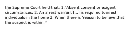 the Supreme Court held that: 1."Absent consent or exigent circumstances, 2. An arrest warrant [...] is required toarrest individuals in the home 3. When there is 'reason to believe that the suspect is within.'"