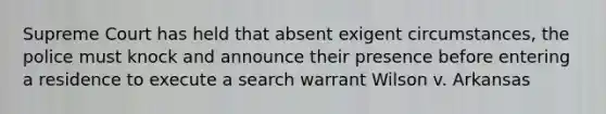 Supreme Court has held that absent exigent circumstances, the police must knock and announce their presence before entering a residence to execute a search warrant Wilson v. Arkansas