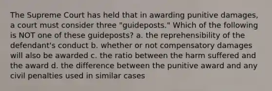 The Supreme Court has held that in awarding punitive damages, a court must consider three "guideposts." Which of the following is NOT one of these guideposts? a. the reprehensibility of the defendant's conduct b. whether or not compensatory damages will also be awarded c. the ratio between the harm suffered and the award d. the difference between the punitive award and any civil penalties used in similar cases