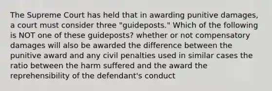 The Supreme Court has held that in awarding punitive damages, a court must consider three "guideposts." Which of the following is NOT one of these guideposts? whether or not compensatory damages will also be awarded the difference between the punitive award and any civil penalties used in similar cases the ratio between the harm suffered and the award the reprehensibility of the defendant's conduct