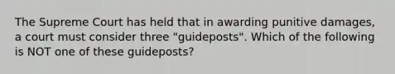 The Supreme Court has held that in awarding punitive damages, a court must consider three "guideposts". Which of the following is NOT one of these guideposts?