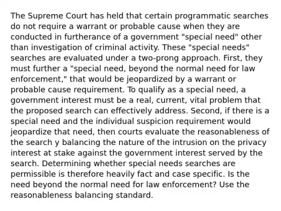 The Supreme Court has held that certain programmatic searches do not require a warrant or probable cause when they are conducted in furtherance of a government "special need" other than investigation of criminal activity. These "special needs" searches are evaluated under a two-prong approach. First, they must further a "special need, beyond the normal need for law enforcement," that would be jeopardized by a warrant or probable cause requirement. To qualify as a special need, a government interest must be a real, current, vital problem that the proposed search can effectively address. Second, if there is a special need and the individual suspicion requirement would jeopardize that need, then courts evaluate the reasonableness of the search y balancing the nature of the intrusion on the privacy interest at stake against the government interest served by the search. Determining whether special needs searches are permissible is therefore heavily fact and case specific. Is the need beyond the normal need for law enforcement? Use the reasonableness balancing standard.