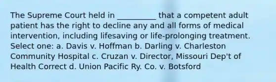 The Supreme Court held in __________ that a competent adult patient has the right to decline any and all forms of medical intervention, including lifesaving or life-prolonging treatment. Select one: a. Davis v. Hoffman b. Darling v. Charleston Community Hospital c. Cruzan v. Director, Missouri Dep't of Health Correct d. Union Pacific Ry. Co. v. Botsford
