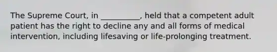 The Supreme Court, in __________, held that a competent adult patient has the right to decline any and all forms of medical intervention, including lifesaving or life-prolonging treatment.