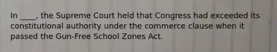 In ____, the Supreme Court held that Congress had exceeded its constitutional authority under the commerce clause when it passed the Gun-Free School Zones Act.