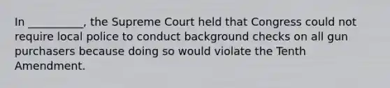 In __________, the Supreme Court held that Congress could not require local police to conduct background checks on all gun purchasers because doing so would violate the Tenth Amendment.