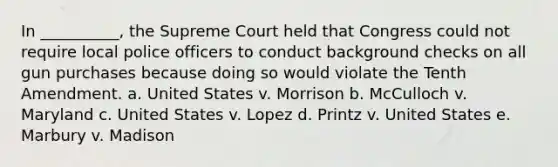 In __________, the Supreme Court held that Congress could not require local police officers to conduct background checks on all gun purchases because doing so would violate the Tenth Amendment. a. United States v. Morrison b. McCulloch v. Maryland c. United States v. Lopez d. Printz v. United States e. Marbury v. Madison