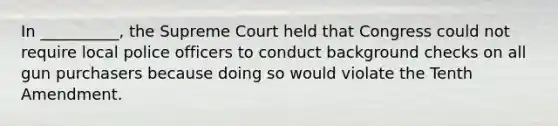 In __________, the Supreme Court held that Congress could not require local police officers to conduct background checks on all gun purchasers because doing so would violate the Tenth Amendment.