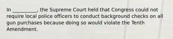 In __________, the Supreme Court held that Congress could not require local police officers to conduct background checks on all gun purchases because doing so would violate the Tenth Amendment.