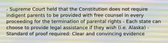 - Supreme Court held that the Constitution does not require indigent parents to be provided with free counsel in every proceeding for the termination of parental rights - Each state can choose to provide legal assistance if they wish (i.e. Alaska) - Standard of proof required: Clear and convincing evidence