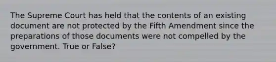 The Supreme Court has held that the contents of an existing document are not protected by the Fifth Amendment since the preparations of those documents were not compelled by the government. True or False?