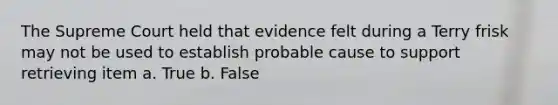 The Supreme Court held that evidence felt during a Terry frisk may not be used to establish probable cause to support retrieving item a. True b. False