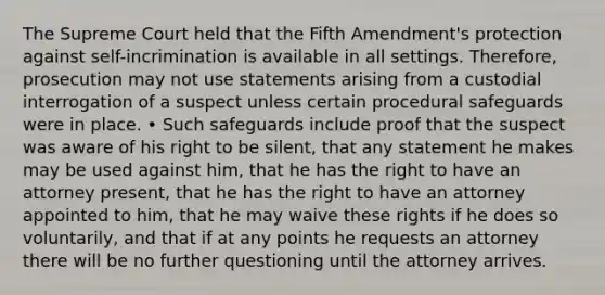 The Supreme Court held that the Fifth Amendment's protection against self-incrimination is available in all settings. Therefore, prosecution may not use statements arising from a custodial interrogation of a suspect unless certain procedural safeguards were in place. • Such safeguards include proof that the suspect was aware of his right to be silent, that any statement he makes may be used against him, that he has the right to have an attorney present, that he has the right to have an attorney appointed to him, that he may waive these rights if he does so voluntarily, and that if at any points he requests an attorney there will be no further questioning until the attorney arrives.