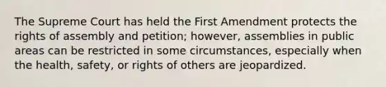 The Supreme Court has held the First Amendment protects the rights of assembly and petition; however, assemblies in public areas can be restricted in some circumstances, especially when the health, safety, or rights of others are jeopardized.