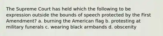 The Supreme Court has held which the following to be expression outside the bounds of speech protected by the First Amendment? a. burning the American flag b. protesting at military funerals c. wearing black armbands d. obscenity