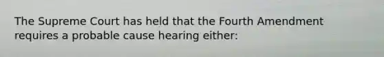 The Supreme Court has held that the Fourth Amendment requires a probable cause hearing either: