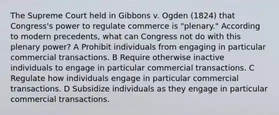 The Supreme Court held in Gibbons v. Ogden (1824) that Congress's power to regulate commerce is "plenary." According to modern precedents, what can Congress not do with this plenary power? A Prohibit individuals from engaging in particular commercial transactions. B Require otherwise inactive individuals to engage in particular commercial transactions. C Regulate how individuals engage in particular commercial transactions. D Subsidize individuals as they engage in particular commercial transactions.