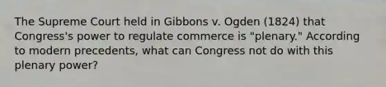 The Supreme Court held in Gibbons v. Ogden (1824) that Congress's power to regulate commerce is "plenary." According to modern precedents, what can Congress not do with this plenary power?