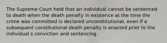 The Supreme Court held that an individual cannot be sentenced to death when the death penalty in existence at the time the crime was committed is declared unconstitutional, even if a subsequent constitutional death penalty is enacted prior to the individual s conviction and sentencing.