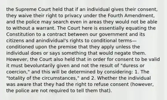 the Supreme Court held that if an individual gives their consent, they waive their right to privacy under the Fourth Amendment, and the police may search even in areas they would not be able to without a warrant. The Court here is essentially equating the Constitution to a contract between our government and its citizens and anindividual's rights to conditional terms—conditioned upon the premise that they apply unless the individual does or says something that would negate them. However, the Court also held that in order for consent to be valid it must bevoluntarily given and not the result of "duress or coercion," and this will be determined by considering: 1. The "totality of the circumstances," and 2. Whether the individual was aware that they had the right to refuse consent (however, the police are not required to tell them that).