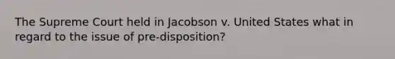 The Supreme Court held in Jacobson v. United States what in regard to the issue of pre-disposition?