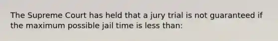 The Supreme Court has held that a jury trial is not guaranteed if the maximum possible jail time is less than: