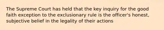 The Supreme Court has held that the key inquiry for the good faith exception to the exclusionary rule is the officer's honest, subjective belief in the legality of their actions