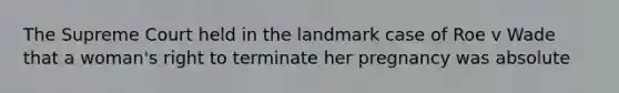 The Supreme Court held in the landmark case of Roe v Wade that a woman's right to terminate her pregnancy was absolute