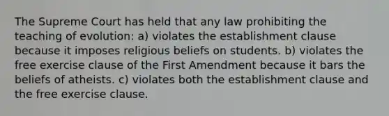 The Supreme Court has held that any law prohibiting the teaching of evolution: a) violates the establishment clause because it imposes religious beliefs on students. b) violates the free exercise clause of the First Amendment because it bars the beliefs of atheists. c) violates both the establishment clause and the free exercise clause.