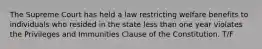 The Supreme Court has held a law restricting welfare benefits to individuals who resided in the state less than one year violates the Privileges and Immunities Clause of the Constitution. T/F