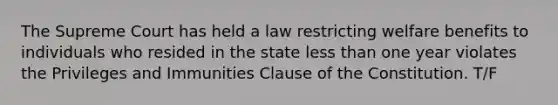 The Supreme Court has held a law restricting welfare benefits to individuals who resided in the state less than one year violates the Privileges and Immunities Clause of the Constitution. T/F