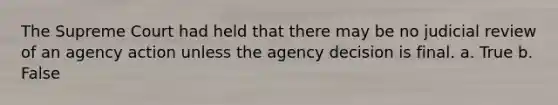 The Supreme Court had held that there may be no judicial review of an agency action unless the agency decision is final. a. True b. False