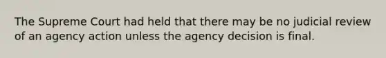 The Supreme Court had held that there may be no judicial review of an agency action unless the agency decision is final.