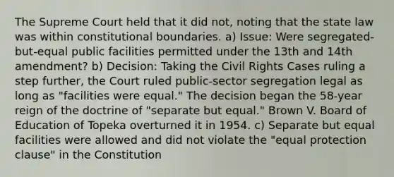 The Supreme Court held that it did not, noting that the state law was within constitutional boundaries. a) Issue: Were segregated-but-equal public facilities permitted under the 13th and 14th amendment? b) Decision: Taking the Civil Rights Cases ruling a step further, the Court ruled public-sector segregation legal as long as "facilities were equal." The decision began the 58-year reign of the doctrine of "separate but equal." Brown V. Board of Education of Topeka overturned it in 1954. c) Separate but equal facilities were allowed and did not violate the "equal protection clause" in the Constitution