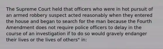 The Supreme Court held that officers who were in hot pursuit of an armed robbery suspect acted reasonably when they entered the house and began to search for the man because the Fourth Amendment does not require police officers to delay in the course of an investigation if to do so would gravely endanger their lives or the lives of others" in: