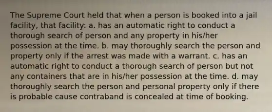 The Supreme Court held that when a person is booked into a jail facility, that facility: a. has an automatic right to conduct a thorough search of person and any property in his/her possession at the time. b. may thoroughly search the person and property only if the arrest was made with a warrant. c. has an automatic right to conduct a thorough search of person but not any containers that are in his/her possession at the time. d. may thoroughly search the person and personal property only if there is probable cause contraband is concealed at time of booking.