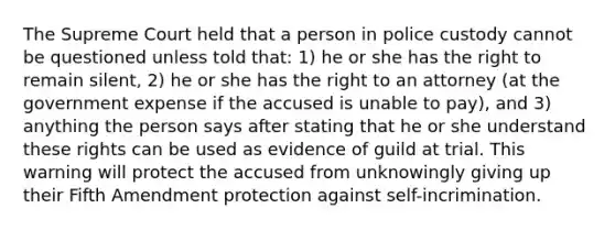 The Supreme Court held that a person in police custody cannot be questioned unless told that: 1) he or she has the right to remain silent, 2) he or she has the right to an attorney (at the government expense if the accused is unable to pay), and 3) anything the person says after stating that he or she understand these rights can be used as evidence of guild at trial. This warning will protect the accused from unknowingly giving up their Fifth Amendment protection against self-incrimination.