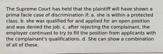 The Supreme Court has held that the plaintiff will have shown a prima facie case of discrimination if: a. she is within a protected class. b. she was qualified for and applied for an open position and was denied the job. c. after rejecting the complainant, the employer continued to try to fill the position from applicants with the complainant's qualifications. d. She can show a combination of all of these.