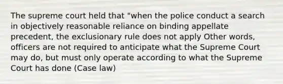 The supreme court held that "when the police conduct a search in objectively reasonable reliance on binding appellate precedent, <a href='https://www.questionai.com/knowledge/kiz15u9aWk-the-exclusionary-rule' class='anchor-knowledge'>the exclusionary rule</a> does not apply Other words, officers are not required to anticipate what the Supreme Court may do, but must only operate according to what the Supreme Court has done (Case law)