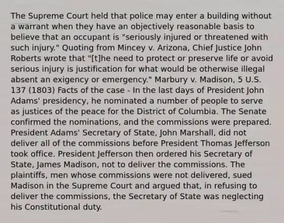 The Supreme Court held that police may enter a building without a warrant when they have an objectively reasonable basis to believe that an occupant is "seriously injured or threatened with such injury." Quoting from Mincey v. Arizona, Chief Justice John Roberts wrote that "[t]he need to protect or preserve life or avoid serious injury is justification for what would be otherwise illegal absent an exigency or emergency." Marbury v. Madison, 5 U.S. 137 (1803) Facts of the case - In the last days of President John Adams' presidency, he nominated a number of people to serve as justices of the peace for the District of Columbia. The Senate confirmed the nominations, and the commissions were prepared. President Adams' Secretary of State, John Marshall, did not deliver all of the commissions before President Thomas Jefferson took office. President Jefferson then ordered his Secretary of State, James Madison, not to deliver the commissions. The plaintiffs, men whose commissions were not delivered, sued Madison in the Supreme Court and argued that, in refusing to deliver the commissions, the Secretary of State was neglecting his Constitutional duty.