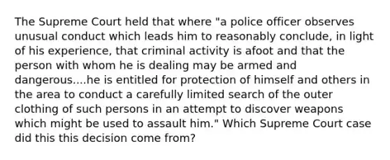 The Supreme Court held that where "a police officer observes unusual conduct which leads him to reasonably conclude, in light of his experience, that criminal activity is afoot and that the person with whom he is dealing may be armed and dangerous....he is entitled for protection of himself and others in the area to conduct a carefully limited search of the outer clothing of such persons in an attempt to discover weapons which might be used to assault him." Which Supreme Court case did this this decision come from?