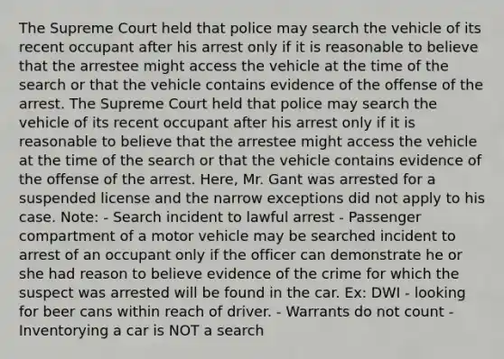 The Supreme Court held that police may search the vehicle of its recent occupant after his arrest only if it is reasonable to believe that the arrestee might access the vehicle at the time of the search or that the vehicle contains evidence of the offense of the arrest. The Supreme Court held that police may search the vehicle of its recent occupant after his arrest only if it is reasonable to believe that the arrestee might access the vehicle at the time of the search or that the vehicle contains evidence of the offense of the arrest. Here, Mr. Gant was arrested for a suspended license and the narrow exceptions did not apply to his case. Note: - Search incident to lawful arrest - Passenger compartment of a motor vehicle may be searched incident to arrest of an occupant only if the officer can demonstrate he or she had reason to believe evidence of the crime for which the suspect was arrested will be found in the car. Ex: DWI - looking for beer cans within reach of driver. - Warrants do not count - Inventorying a car is NOT a search