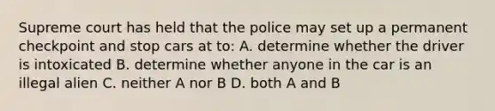 Supreme court has held that the police may set up a permanent checkpoint and stop cars at to: A. determine whether the driver is intoxicated B. determine whether anyone in the car is an illegal alien C. neither A nor B D. both A and B