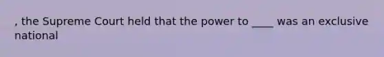 , the Supreme Court held that the power to ____ was an exclusive national